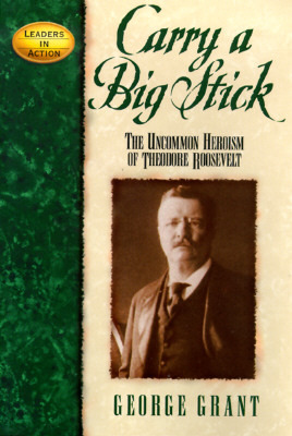 Carry a Big Stick- The Uncommon Heroism of Theodore Roosevelt by George Grant