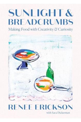 Sunlight & Breadcrumbs: Making Food With Creativity & Curiosity by Renee Erickson Sara Dickerman