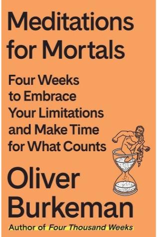 Meditations for Mortals: Four Weeks to Embrace Your Limitations and Make Time for What Counts by Oliver Burkeman